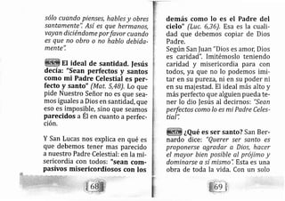 sólo cuando pienses, hables y obres
santamente'! Así es que hermanos,
vayan diciéndome porfavor cuando
es que no obro o no hablo debida-
mente",
EI ideal de santidad. Iesús
decía: "sean perfectos y santos
como mi Padre Celestial es per-
fecto y santo" (Mat, 5,48). Lo que
pide Nuestro Señor no es que se a-
mos iguales aDios en santidad, que
eso es irnposible, sino que seamos
parecidos aÉt en cuanto aperfec-
ción.
Y San Lucas nos explica en qué es
que debemos tener mas parecido
a nuestro Padre Celestial: en la mi-
sericordia con todos: "sean cortr-
pasivos rnisericordiosos con los
demás como lo es el Padre del
cielo" (Luc, 6,36), Esa es la cuali-
dad que debemos copiar de Dios
Padre.
Según San |uan "Dios es amol Dios
es caridad", Imitémoslo teniendo
caridad y misericordia para con
todos, ya que no lo podemos imi-
tar en su p rezl, ni en su poder ni
en su majestad. El ideal más alto y
más perfecto que alguien pueda te-
ner lo dio |esús al decirnos: "Sean
perfectos como lo es mi Padre Celes-
tial':
¿Qué es ser santo? San Ber-
nardo dice i "Querer ser santo es
proponerse agradar a Dios, hacer
el mayor bien posible al prój imo y
dominarse a sí mismo", Esta es una
obra de toda la vida. Con un solo
 