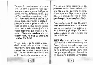 Teresa: 'A nuestra alma le .su cede
como al aire: a primera ylsta apa-
rece puro, pero apenas le llega un
rayo de sol nos damo.s cuenta de que
allí hay muchísimas moticas y polvi-
IIos". Puede ser que los demás nos
crean buenas personas y hasta di-
gan que lo somos, pero cuando nos
llega un rayo de luz divina vemos
nuestras imperfecciones. |esús nos
puede repetir lo que le contó a Na-
tanael: "Cuando estabas allá en
esa soledad, yo te vi, yo te estaba
viendo" Un. L,49),
Y este |esús que ha visto y escu-
chado todo, todo en nuestra vida,
cualquiera otra cosa dirá quizás,
menos que somos buenos y sarr-
tos. Y lo que somos ante Dios, eso
es lo que verdaderamente somos.
Por eso que eS tan Sumamente im-
portante pedir aNuestro Señor día
por día que nos perdone nuestras
faltáS, que nos diga como al para-
lítico del evangelioi "Tus pecados
quedan perdonados (Lt)c, 5,20),
Convenzámonos de que Dios pre-
fiere muchísimo mas a los santos
que a los sabios, y a quienes se
arrepienten y piden perdón que a
quienes viven en paz con sus peca-
dos y defectos,
 