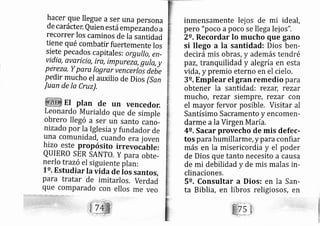 hacer que llegue aser una persona
de carácter, Quien está empézando a
recorrer Ios caminos de Iá santidad
tiene qué combatir fuertemente los
siete pe cados capitales: orgullo, en-
vidia, avaricia, ira, imp reza, guta, y
Pereza, Y ParQ logrnr vencerlrr debe
Pedir mucho el auxilio de Dios (San
Juan de la Cruz),
inmensamente lej os de mi ideal,
pero "poco a poco se lle ga lej os".
2o. Recordar lo mucho que gano
si llego a la santidad: Dios ben-
decirá mis obras, y además tendré
paz, tranquilidad y alegría en esta
vida, y premio eterno en el cielo.
3e, Emplear el gran remedio para
obtener la santidad: rezar, rezar
rnucho, rezar siempre, rezar con
el mayor fervor posible. Visitar al
Santísimo Sacramento y encomen-
darme ala Virgen M aría.
4e. Sacar provecho de mis defec-
tos pa rahumillarrne, y p araconfiar
más en la misericordia y el poder
de Dios que tanto necesito a causa
de mi debilidad y de mis malas in-
clinaciones.
5e. Consultar a Dios: en la San-
ta Biblia, en libros religiosos, en
 