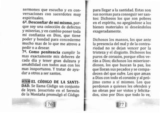 sermones que escucho y en con-
VerS aciones Con Sacerdotes muy
espirituales.
6o. Desconfiar de mi mismo, por-
que soy una colección de defectos
y miseriás, y en cambio poner toda
mi confianza en Dios, que tiene
poder y bondad para concederme
mucho mas de lo que me atrevo a
pedir o a desear.
7o. como penitencia cumplir lo
mas exactamente mis deberes de
cada dí? y tener gran dulzura y
amabilidad con todos aun con Ios
mas inoportunos. Y tratar de ayu-
dar a otros aser santos.
EL CÓDIGO DE LA SANTI.
DAD. Se llama Código un conj unto
de leyes. Iesucristo en el sermón
de la Montaña promul gó el Código
para llegar a la santidad, Estas son
sus normas para conseguir ser sarl-
tos: Dichosos los que son pobres
en el espíritu, no ap egándose a los
bienes materiales ni deseándolos
exageradamente.
Dichosos los mansos, los que ante
la presencia del mal y de la contra-
riedad no se dej an vencer por la
tristeza y el disgusto. Dichosos los
puros de corazón, porque ellos ve-
rán a Dios; dichosos los misericor-
diosos, los que buscan la paz, los
que lloran sus pe cados y se compa-
decen del que sufre, Los que aman
a Dios con todo el corazóny al pró-
jimo como a sí rnismos, Los que
perdonan a quienes les ofenden y
no obran por ser vistos y felicita-
dos, sino por Dios que todo lo Ve,
 