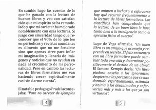 En carnbio hago las cuentas de lo
que he ganado con la lectura de
buenos libros y veo con satisfac-
ción que mi espíritu se ha remode-
lado y que mi carácter ha mej orado
notablemente con esas lecturas. Si
juzgo con sinceridad tengo que re-
conocer que el 90o/o de lo que leo
en periódicos y revistas mundanas
es alimento que no me fortalece
sino que apenas sirve para inflar
mi imaginación y llenarla de imá-
genes y noticias que no ayudan en
nada al crecimiento de mi perso-
nalidad. Pero en cambio Ias lectu-
ras de libros formativos me van
haciendo crecer espiritualmente
casi sin darme cuenta".
El notable pedagogo Pradel aconse-
jab a: "Para no carecer de ej emplos
queanimenalucharyaesforzerse
hay qué recurrir frecuentemente a
la lectura de libros formativos, Los
científicos han comprobado que
la lectura de un buen tibro le hace
tanto bien a la inteligenciq como el
ej ercicio físico al cuerpo",
Lope de vega afirmab a: "l-In buen
libro es un amigo que aconsei a y re-
prende en secreto, El fetiz encuentro
con un libro formativo puede cem-
biar toda una vida y determiner po-
sitivamente el destino de un alma",
El famoso Kempis de cía: "[Jn tibro
Piadoso enseña a los ignorentes,
despierta a los perezo.sos que se han
dormido espiritualmente, es timula
y anima a los desanimados y enfer-
voriza más Y más a los que ya son
virtuosos",
 