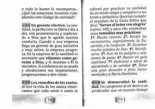 y todo lo bueno lo
¿Qué tal estaremos
pliendo este Código
recompensá,,.
nosotros cum-
de santidad?
Un gerente efectivo. La san-
tidád, la perfección se fabri ca día a
día, con perseverancia y suplican-
do a Dios que le agrade nuestra
conducta. Cuando a una empresa
llega un gerente de gran iniciativa
y muy activo, la empresa progre-
sa. En la empresa de la santidad es
necesario que elij amos como,ge-
rente a Dios, y le dej emos a El la
iniciativa. Si confiamos en su ayuda
y obedecernos sus inspiraciones,
progresaremos a oj os vistas.
Los remedios de los santos.
Al leer la vida de
vamos que cada
los santos obser-
santo o santa se
esfo rzó por practicar su santidad
de un móao alegre y simpático y no
triste o antipático, Querían cumplir
el mandato de Ia Santa Biblia que
dice:"Sirvan al Señor con alegría"
(salmo 100) y para ello empleaban
unos remedios muy prácticos:
le, Mucha oración, 2e, Recibir /os
sa cramentos, especialmente Ia Eu-
caris tía y Ia Confesión, 3e, Escuchar
mucha fialabra de Dios, 4e' Mortifi-
carse, Se, Huir de los pegros y oce-
sío nes de pecar, 6e, Buscar un guía
espiritual Te. Dedicarse a obras de
apos tolado y de caridad, B^, Tener
una gran devoción a l?tús .sa cra-
menlado y a María Santísima.
Se democratizí la santi-
dad. Un campesino al oír decir aun
predicador que en nuestro tiemPo
 
