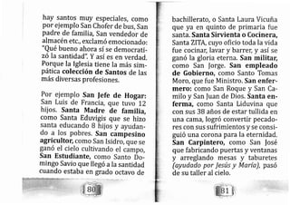 hay santos muy especiales, como
por ej emplo San Chofer de bus, San
padre de familia, San vendedor de
almacén etc., eXclamó emocionado:
"Qué bueno ahora sí se democrati-
zó Ia santidad". Y así es en verdad.
Porque Ia Iglesia tiene Ia más sim-
pática colección de Santos de las
más diversas profesiones.
como Santa Eduvigis que se hizo
mingo Savio que IIegó ala santidad
cuando estaba en grado octavo de
bachillerato, o Santa Laura Vicuña
que ya en quinto de primaria fue
santa. Santa Siruienta o Cocinerá,
Santa ZITA, cuyo oficio toda la vida
fue cocina[ lavar y barrel y así se
ganó la gloria eterna. San militarl
como San |orge. San empleado
de Gobierno, como Santo Tomas
Moro, que fue Ministro. San enfer-
mero: como San Roque y San Ca-
milo y San |uan de Dios, Santa en-
ferma, como Santa Liduvina que
con sus 38 años de estar tullida en
una caffi?, lo gró convertir pecado-
res con sus sufrimientos y se consi-
guió una corona para la eternidad.
San Carpintero, como San |osé
que fabri cando puertas y ventanas
y arreglando mesas y taburetes
(ayudado por Jesús y María), pasó
de su taller al cielo.
 