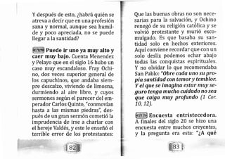 Y después de esto, ¿habrá quién se
atreva adecir que en una profesión
sana y normáI, aunque sea humil-
de y poco apreciada, no se puede
llegar ala santidad?
Puede ir uno ya muy alto y
caer muy bai o, Cuenta Menendez
y Pelayo que en e siglo L6 hubo un
caso muy escandaloso, Fray Ochi-
ro, dos veces superior g neral de
los capuchinos, que andaba siem-
pre descalzo, viviendo de limosrá,
durmiendo al aire libre, y cuyos
sermones según el parecer del em-
perador Carlos Quinto, "conmovían
hasta a las mismas piedras", des-
pués de un gran sermón cometió la
imprudencia de irse a charlar con
el herej e Váldés, y este le enseñó el
terrible error de los protestantes:
Que las buenas obras no son nece-
sarias para la salvación, y Ochino
rene gó de su religión católica y se
volvió protestante y murió exco-
mulgado. ES que basaba su san-
tidad solo en hechos exteriores,
Aquí conviene recordar que con un
solo desliz podemos echar abai o
todas las conquistas espirituales.
Y no olvidar lo que recomendaba
San Pablo: "Obre cada uno su pro-
piq sqntidad con temor y temblor,
Y el que Se imqgina estar muy se-
guro tenga mucho cuidado no ser
que cqiga muy profundo (1 Cor,
10, 12),
Encuesta entristecedora.
A finales del siglo 20 se hizo una
encuesta entre muchos creyentes,
y la pregunta era esta: " ¿A qué
 