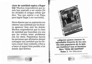 clase de santidad aspira allegar
Ud,? Muchos respondieron que ja-
más han aspirado a ser santos [Se
les olvidaba el antiguo refrán que
dice i "hay que aspirar a ser Papá,
para lograr lle gar a ser sacristán).
Otros dij eron que su aspiración era
obtener una santidad que los hicie-
ra aparecer bien ante los demás.
Muchos respondieron que la clase
de santidad que buscaban era una
que les evitara tener problemas
con los otros, Poquísimas fueron
las personas que afirmaron desear
conseguir una santidad que los lle-
vara atener muy contento a Dios y
a hacer el mayor bien posible a los
demás.Qué lástima.
 