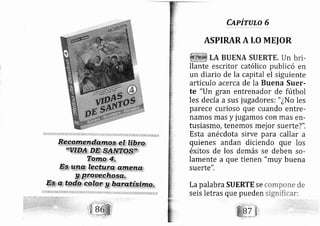 CapiruLo 6
Lapalabra SUERTE se
seis letras que pueden
compone de
significar:
.
:- - _ r:
-'(.-t"
)' '-t,'
ASPIRARA LO MEIOR
llante escritor católico publicó en
un diario de la capital el siguiente
articulo acerca de la Buena Suer-
te "Un gran entrenador de fútbol
les decía a sus jugadores: " ¿No les
parece curioso que cuando entre-
namos mas y jugamos con mas erl-
tusiasmo, tenemos mej or suerte?".
Esta an écdota sirve para callar a
quienes andan diciendo que los
éxitos de los demás se deben so-
lamente a que tienen "muy buena
suerte".
 