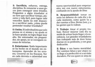 S: Sacrificio, esfu erzo, entre ga,
disciplina. Es renunciar a unos go-
ces para conseguir unos triunfos,
Pregunten a algún triunfador si
no tuvo que sacrificar tiempo, pla-
ceres y vida fácil, para lograr salir
vencedon Quién no esté dispues-
to a sacrificar nada, ¿cómo puede
pretender resultar triunfado r?
U: Unión. El individualista que solo
piensa en sí mismo y no ayuda ni
se hace ayudac no logra llegar muy
alto, Sin entrenadoc sin prepara-
dor; sin apoyo, no se consiguen co-
ronas de victorias.
E. Entusiasmo: Nada importante
se ha hecho en el mundo sin en-
tusiasmo. Aprender de los erro-
res. Crecerse en los fracasos, Ver
en cada derrota o calamidad una
nueva oportunidad para empezaY
otra vez con nuevo entusiasmo,
confiando en la ayuda de Dios
R: Responsabitidad: tomar en
serio los deberes de cada día y de
Cada momento, Como quien Va a
dar cuentas a Dios, Divino |uez,y a
las gentes que le rodearl ,
T: Trabai o: Amar el propio tra-
baj o. Buscar mei orar cada dÍa su
modo de actuar hasta llegar ala ex-
celenci a. Los grandes triunfadores
han trabaj ado más de doce horas
di arias en su profesión, y con gran
dedicación.
E: Ética: o sea buena moralidad.
Por caminos falsos y por atai os no
se lle ga ala perfección ni aun éxito
duradero, Por eso quien se alei a de
 