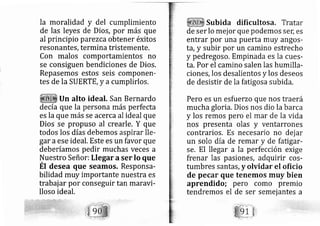 la moralidad y del cumplimiento
de las leyes de Dios, por más que
al principio parezca obtener éxitos
resonantes, termina tristemente.
Con malos comportamientos no
se consiguen bendiciones de Dios.
Repasemos estos seis componerl-
tes de la SUERTE, y a cumplirlos,
Un alto ideal. San Bernardo
de cía que la persona más perfecta
es la que m s se acerca al ideal que
Dios se propuso al crearle. Y que
todos los días debemos aspirar lle-
gar aese ideal. Este es un favor que
deberíamos pedir muchas veces a
Nuestro Señor: Llegar aser Io que
Ét desea que seamos. Responsa-
bilidad muy importante nuestra es
trabajar po conseguir tan maravi-
lloso ideal.
Subida dificultosa. Tratar
de ser lo mej or que podemos ser; es
entrar por una puerta muy angos-
ta", y subir por un carnino estrecho
y pedregoso. Empinada es la cues-
ta. Por el camino salen las humilla-
ciones, los desalientos y los deseos
de desistir de la fatigosa subida.
Pero es un esfuerzo que nos tra erá
mucha gloria. Dios nos dio la barca
y los remos pero el mar de la vida
nos presenta olas y ventarrones
contrarios. Es necesario no dej ar
un solo día de remar y de fatigar-
se. El llegar a la perfección exige
frenar las pasiones, adquirir cos-
tumbres santas, y olvidar el oficio
de pecar que tenemos muy bien
aprendido; pero como premio
tendremos el de ser semej antes a
 