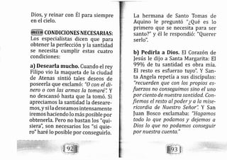 Dios, y reinar con
en el cielo.
para srempre
COND ICIONES NECESARIAS :
Los especialistas dicen que para
obtener la perfección y la santidad
se necesita cumplir estas cuatro
condiciones:
a) Desearla mucho, Cuando el rey
Filipo vio la maqueta de la ciudad
de Atenas sintió tales deseos de
poseerla que exclam ó: "0 con el di-
nero o con las armas la tomaré", Y
no descansó hasta que la tom ó. Si
apreciamos la santidad la deseare-
mos,ysi la deseamos intensamente
iremos haciendo lo más posible por
obtenerla. Pero no bastan los "qui-
si era", son necesarios los "si quie-
ro" haré lo posible por conseguirlo,
La hermana de Santo Tomas de
Aquino le preguntó " ¿Qué es lo
primero que se necesita para ser
santo?" y él le respondió: "Querer
serlo".
b) Pedirla a Dios. El Corazón de
|esús le dij o a Santa M argarita: El
990/o de tu santidad es obra mía.
El resto es esfu erzo tuyo". Y San-
ta Angela repetía a sus discípulas:
"recuerden que con los propios es-
fuerzos no conseguimo sino el uno
por ciento de nuestra sentidad, Con-
fiemo.s el resto al poder y o la mise-
ricordia de Nu estro Señor". Y San
|uan Bosco exclamaba: "Hagemos
todo lo que podamos y dej emo.s a
Dios Io que no podamos conseguir
por nuestra cuenta,"
 