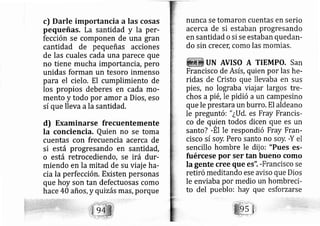 c) Darle importancia a las cosas
pequeñas. La santidad y la per-
fección se componen de una gran
cantidad de pequeñas acciones
de las cuales cada una parece que
no tiene mucha importancia, pero
unidas forman un tesoro inmenso
para el cielo. El cumplimiento de
los propios deberes en cada mo-
mento y todo por amor a Dios, eso
sí que lleva ala santidad.
d) Examinarse frecuentemente
la conciencia. Quien no se toma
cuentas con frecuencia acerca de
si está progresando en santidad,
o está retrocediendo, se irá dur-
miendo en la mitad de su viaj e ha-
cia la perfección. Existen personas
que hoy son tan defectuosas como
hace 4A años, y quizás más, porque
nunca se tomaron cuentas en serio
acerca de si estaban progresando
en santidad o si se estaban quedan-
do sin crecet; como las mornias.
UN AVISO A TIEMPO, San
Francisco de Asís, quien por las he-
ridas de Cristo que llevaba en sus
pies, no lograba viajar largos tre-
chos a pié, le pidió a un campesino
que le prestara un burro. El aldeano
le preguntó: " ¿Ud. es Fray Francis-
co de qryen todos dicen que es un
santo? -El le respondió Fray Fran-
cisco sí soy. Pero santo no soy. -Y el
sencillo hombre le dij o: "Pues es-
fuércese por ser tan bueno como
la gente cree que es". -Francisco se
retiró meditando ese aviso que Dios
le enviaba por medio un hornbreci-
to del pueblo: hay que esforzarse
 