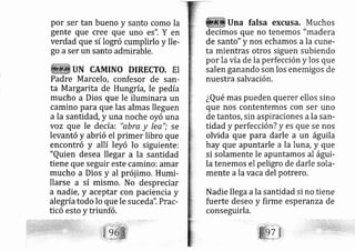por ser tan bueno y santo como la
gente que cree que uno es". Y en
verdad que sí logró cumplirlo y lle-
go aser un santo admirable.
UN CAMINO DIRECTO. EI
Padre Marcelo, confesor de sarl-
ta Margarita de Hungría, le pedía
mucho a Dios que le iluminara un
camino para que las almas lleguen
a la santidad, y una noche oyó una
voz que le de cía: "abra y lee"; se
levantó y abrió el primer libro que
encontró y allí leyó lo siguiente:
"Quien desea llegar a la santidad
tiene que seguir este camino: amar
mucho a Dios y al prój imo. Humi-
llarse a sí mismo. No despreciar
a nadie, y aceptar con paciencia y
alegríatodo Io que le suce da". Prac-
ticó esto y triunfó.
Una falsa excusa. Muchos
decimos que no tenemos "madera
de santo" y nos echamos a la cune-
ta mientras otros siguen subiendo
por la víade la perfección y los que
salen ganando son los enemigos de
nuestra salvación,
¿Qué mas pueden querer ellos sino
que nos contentemos con ser uno
de tantos, sin aspiraciones ala san-
tidad y perfección? y es que se nos
olvida que para darle a un águila
hay que apuntarle a la lurá, y que
si solamente le apuntamos al águi-
la tenemos el peligro de darle sola-
mente ala vaca del potrero.
Nadie llega ala santidad si no tiene
fuerte deseo y firme esperanza de
conseguirla.
 