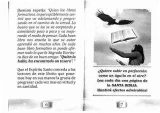 Ihonson repetía: "Quien lee libros
formativ o s, imp erceptiblemente sen-
tirá que va adelantando y progre-
sando en el camino de la virtud, Lo
bueno que se lee se va aceptando y
asimilando poco a poco y va mej o-
rando el modo de pensar, Cada buen
Iibro nos enseña lo que su autor
aprendió en muchos años. De cada
buen libro formativo se puede afir-
mer todo lo que Ia Sagrada Escritu-
ra dice de un buen amfgo: "Quién lo
halla, ha encontrado un tesoro'i "
Que el Espíritu Santo conceda alos
lectores de este librito que pone-
mos hoy en sus manos la gracia de
progresar cada vez mas en virtud y
en santidad.
 