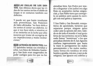 tAS EALLAS DE tOS SAN.
TOS, San Alfonso decía que las vi-
das de los santos serían el doble de
largas si se contaran también sus
defectos.
Y puede ser que hasta resultaran
más provechosas. San Francisco
de Sales afirmab a: "no hace daño a
los santos el contar.sus defectos, Lo
que si nos hace daño a nosotros es
el no imitarlos en la lucha que ellos
tuvieron por tratar de corregirse de
.sus imperfe ciones y malas inclina-
ciones,"
. LETAruÍN DE DEFECTOS. LOS
L2 apóstoles tenían sus envidias y
celos. Los hij os de Zebedeo Santi a-
go y San |uan eran exagerados en
pedir castigos para los que no los
atendían bien. San Pedro por mie-
do a disgustar a los judíos era algo
floj o en aceptarles ciertas exigerr-
ci?s, y San Pablo tuvo que corregir-
lo en público pero quizás lo corri-
gió con mal genio y aspereza.
Y San Pablo y San Bernabé, cornpa-
ñeros de apostolado, tuvieron que
separarse porque ninguno quiso
ceder ante la opinión del otro. Sabi-
do es de todo el mundo el mal genio
ferozde San ferónimo: no se le daba
nada llamar "rnonstruos" a los que
pensaban distinto de é1. San Agustín
confiesa ingenuamente que hasta
la vej ez lo persiguieron los malos
pensamientos y los malos sueños,
Santa Teresa era vanidosa: se creía
bonitaygozaba,con eso, y aun yade
religiosa. San Ignacio era colérico y
 