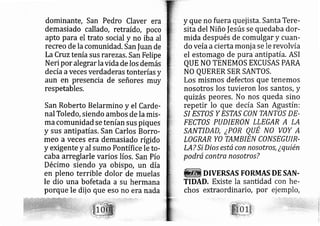 dominante, San Pedro Claver era
demasiado callado, retraído, poco
apto para el trato social y no iba al
recreo de la comunidad. San fuan de
LaCruztenía sus rarezas, San Felipe
Neri por alegrar lavida de los demás
de cía aveces verdaderas tonterías y
aun en presencia de señores muy
respetables,
San Roberto Belarmino y el Carde-
nal Toledo, siendo ambos de la mis-
ma comunidad se tenían sus piques
y sus antipatías. San Carlos Borro-
meo a veces era demasiado rígido
y exigente y al sumo Pontífice le to-
caba arreglarle varios líos, San Pío
Décimo siendo ya obispo, un día
en pleno terrible dolor de muelas
le dio una bofetada a su hermana
porque le dij o que eso o era nada
y que no fuera quej ista. Santa Tere-
sita del Niño |esús se quedaba dor-
mida después de comulgar y cuan-
do veíaacierta monj a se le revolvía
el estomago de pura antipatía. ASI
QUE NO TENEMOS EXCUSAS PARA
NO QUERER SER SANTOS.
Los mismos defectos que tenemos
nosotros los tuvieron los santos, y
quizás peores. No nos queda sino
repetir lo que de cía San Agustín:
.S/ ESTOS Y ESTAS CON TAAITOS DE-
FECTOS PUDIERON LLEGAR A LA
SA¡I/TIDAD, ¿P7R QUE N0 VOY A
LOGRAR YO TAIILBIEN CONSEGUIR-
LA? Si Dios está con nosotros, ¿quién
podrá contra nosotros?
DIVERSAS FORMAS DE SAN-
TIDAD. Existe la santidad
chos extraordinario, por
 