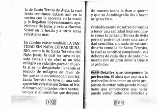 la de Santa Teresa de Ávila, Ia cual
tenía continuos éxtasis aun en Ia
cocina con Ia cacerola en la mano
Y le lle gaban impresionantes apa-
riciones de |esús y ve ía a Nuestro
Señor en Ia hostia y a otros seres
celestiales mas,
En cambio existe tarnbién LA SAN-
TIDAD SIN NADA EXTRAORDINA.
RIO, como la de Santa Teresita del
Niño fesús, Ia cual no tuvo ni un
solo éxtasis y no ob ró ni un solo
rnilagro en vida [después de muer-
ta sí se ha desquitado llenando el
mundo de milagros en favor de
los que se Ie encomiendan con fe).
Santa Teresita no tuvo ni una soia
aparición celestial del SeñoC ni Ie ía
el futuro como tantos otros santos.
Lo que sí anunció fue que después
de muerta todos la iban a
y que su Autobiografía iba
un gran bien.
querer
a hacer
Probablemente nosotros no vamos
a tener una santidad impresionan-
te como la de Santa Teresa de Avila
pero si podremos tener una santi-
dad sencillita, sin nada de extraor-
dinario como la de Santa Teresit?,
la cual se santificó cumpliendo sus
deberes de cada día y de cada mo-
mento con un gran amor a Dios y
al prój imo.
Detalles que componen la
perfección. El alma que aspira a la
perfección debe tener un serio pro-
pósito de evitar todo pe cado venial;
tiene que convencerse que nadie
puede evitar todos los defectos y
 