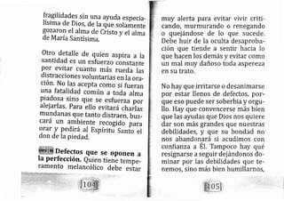 y^gilidades sin una ayuda especi a-
Iísima de Dios, de Ia que solamente
gozaron el alma de Ciisto y el alma
de M aríaSantísima,
Otro detalle de quien aspi ra a Ia
santidad es un esfu erzo constante
Por evitar cuanto más rueda Ias
distracciones voluntarias en Ia ora-
ción. No las acepta como si fueran
una fatalidad común a toda alma
Piadosa sl_no que se esfu erza por
alejarlas. Para ello evita rá charlas
mundanas que tanto distraer, bus-
cará un arnbiente recogido' iaraorar y Pedirá al Espírid Sarfo el
don de Ia piedad. ^
Defectos que se oponen a
Ia Perfección, auien tienb tempe-
ramento melan cólico debe estar
muy alerta para evitar vivir criti-
cando, murmurando o renegando
o quej ándose de lo que sucede.
Debe huir de la oculta desaproba-
ción que tiende a sentir hacia lo
que hacen los demás y evitar como
un mal muy dañoso toda aspereza
en su trato.
No hay que irritarse o desanimarse
por estar llenos de defectos, por-
que eso puede ser soberbia y orgrr-
llo. H ay que convencerse más bien
que las ayudas que Dios nos quiere
dar son más grandes que nuestras
debilidades, y que su bondad no
nos aband n?rá si acudimos con
confianza a El. Tampoco hay qué
resignarse a seguir dej ándonos do-
minar por las debilidades que te-
nemos, sino más bien humillarnos,
 