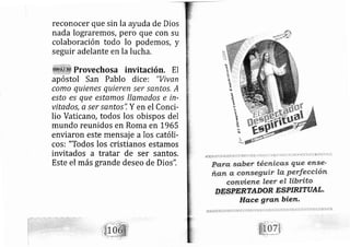 reconocer que sin la ayuda de Dios
nada lograremos, pero que con su
colaboración todo lo podemos, y
seguir adelante en la lucha,
Provechosa invitación. El
apóstol San Pablo dice: "Vivan
como quienes quieren ser santos A
esto es que estamos llamados e in-
vitados, a ser santos", Y en el Conci-
lio Vaticano, todos los obispos del
mundo reunidos en Roma en L965
enviaron este mensaj e a los católi-
cos: "Todos los cristianos estamos
invitados a tratar de ser santos.
Este el más grande deseo de Dios'1
§
l¡
t
trlt
,r
§+
1§F*
PAna sabefr técnicúf,S que el1S€:
frgn, ü, qonse gutr la, Perfecciótt'
conaiette: lser el librito
 