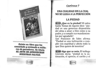 Capírulo 7
UNA CUALIDAD SIN LA CUAL
NO SE LLEGAA II PERFECCIÓN
tA PIEDAD
¿Que es la piedad? El sabio
Santo Tomas de Aquino dice: "pie-
dad es una generosa disposición
del alma a amar a Dios como a su
padre, y acumplir sus mandamien-
tos por agradarle".
San Francisco de Sales afirma:
"Piedad es una inclinación a cum-
plir con exactitud y afecto todo lo
que Dios quiere de nosotros"
Algo que se nota. El teólogo
Llorente de cía: "piedad es la es-
timación, el aprecio, el cariño y eI
 