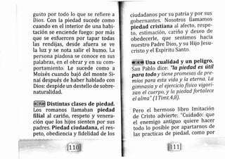gusto por todo lo que se refiere a
Dios. Con la piedad sucede como
cuando en el interior de una habi-
tación se enciende fuego: por más
que se esfuercen por tapar todas
las rendij as, desde afuera se ve
Ia luz y se nota salir el humo. La
persona piadosa se conoce en sus
palabras, en el obrar y en su com-
portamiento. Le sucede como a
Moisés cuando baj ó del monte Si-
naí después de haber hablado con
Dios: despide un destello de sobre-
naturalidad,
Distintas clases de piedad.
Los romanos llamaban piedad
filial al cariño, respeto y venera-
ción que los hij os sienten por sus
padres, Piedad ciudadana, el res-
peto, obediencia y fidelidad de los
ciudadanos por su patna y por sus
otros llamamos
al afecto, respe-
riño y deseo de
obedecerle, que sentimos hacia
nuestro Padre Dios, y su Hiio ]esu-
cristo y el Espíritu Santo.
Una cualidad y un Peligro.
ablo dice: "Iq, piedad es útil
paro. todo y tiene promesas de pre-
mios para esta vida y la eterna, La
grmrasia y el ej ercicio [íti._co
vig?ri-
zan el cuérpo, y It piedad fortalece
eI alma" (lTimt,4,B)'
pero el hermoso libro Imitación
de Cristo advierte: " Cuidado: que
el enemigo antiguo quiere hacer
todo lo pósible por apartarnos de
las practicas de piedad, como por
 