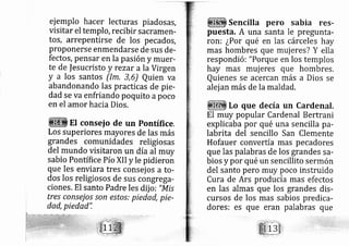 ej emplo hacer lecturas piados?s,
visitar el templo, recibir sacramerl-
tos, arrepentirse de los pe cados,
proponerse enrnendarse de sus de-
fectos, pensar en la pasión y muer,
te de fesucristo y rezar a la Virgen
y a los santos (lm, 3,6) Quien va
abandonando las practicas de pie-
dad se vaenfriando poquito apoco
en el amor hacia Dios.
EI conseio de un Pontífice.
Los superiores mayores de las más
grandes comunidades religiosas
del mundo visitaron un díaal muy
sabio Pontífice Pío XII y le pidieron
que les enviara tres consej os a to-
dos los religiosos de sus congrega-
ciones. El santo Padre les dij o: "Mis
tres consejo.s son estos: piedad, pie-
dad, piedad':
Sencilla pero sabia res-
puesta. A una santa le pregunta-
ron: ¿Por qué en las cárceles hay
mas hombres que muj eres? Y ella
respondi ó: "Porque en los templos
hay mas muj eres que hombres.
Quienes se acercan rnás a Dios se
alej an más de la maldad.
Lo que decía un Cardenal.
El muy popular Cardenal Bertrani
explicaba por qué una sencilla pa-
labrita del sencillo San Clemente
Hofauer convertía mas pe cadores
que las palabras de los grandes sa-
bios y por qué un sencillito sermón
del santo pero rnuy poco instruido
Cura de Ars producía mas efectos
en las almas que los grandes dis-
cursos de los mas sabios predica-
dores: es que eran palabras que
 