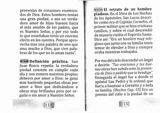 provenían de corazones enamora-
dos de Dios. Estos hombres tenían
una gran pied?d, o sea un verda-
dero amor de hij os buenos hacia
el rnás amable de los padres, que
es Nuestro SeñoC y por eso todo
lo que enseñaban tenía un enorme
efecto en los oyentes, Porque apro-
vecha rnas una palabra de uno que
ama mucho a Dios, que cien pala-
bras de los que no lo aman tanto".
Definición práctica. San
|uan Bosco repetía: la verdadera
piedad consiste en cumplir cada
día y con esmero nuestros propios
deberes por amor a Dios; se gana
más haciendo pequeñas obras por
amor a Dios que dedi cándose a
obras muy brillantes pero por or-
gullo o sin amor a Nuestro Señor:
El retrato de un hombre
piadoso. En el libro de Los Hechos
de los Apóstoles, San Lucas descri-
be como era el Capitán Cornelio, el
primer militar que se hizo cristiano
tatólico, y sobre el cual descendió
de manera visible el Espíritu Santo.
DiCe así: "Era un hombre muY reli-
gioso que junto con su familia tenía
temor de ofender a Dios y siernpre
oraba mientras trabai aba.
por eso del cielo descendió un ángel
a decirle: "TttS oraciones Y tus bue-
nas obras hansu bido ante Ia presen-
cia de Díos a pedirle que te bendiga".
Enseguida el ángel fue a donde el
apósiol San pedro y le ordenó que
füera a bau tizar a Cornelio y atoda
su familia, (Hechos CaP' 10) Era un
premio del cielo a la piedad de un
 