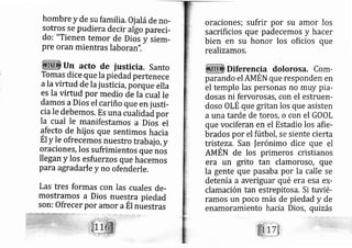 hombre y de su farnilia. Oj aláde r1o-
sott§ se pudiera decir algo pareci-
do: "Tienen temor de Diol i siem-
pre oran mientras laboran".
un acto de justici a. santo
Tomas dice que la piedad pertenece
ala virtud de Ia iusticia, pórque ella
es la virtud por medio ¿^. Ia cual le
damos aDios el cariño que en justi-
cia Ie debemos, Es una cualidad por
la cual Ie manifestamos a Dioi el
afecto de hii os que sentirnos hacia
Ét Y Ie ofrecemos nuestro trab ajo,y
oraciones, los sufrimientos que nos
llegan y los esfu erzos que hacemos
para agradarle y no ofenderle.
Las tres formas con las cuales de-
mostramos a Dios nuestra piedad
son: Ofrecer por amor aÉt nuestras
oraciones; sufrir por su amor los
sacrificios que padecemos y hacer
bien en su honor los oficios que
realizamos.
Diferencia dolorosa. Corn-
parando el AMEN que responden en
el templo las personas no muy pia-
dos s ni feworosas, con el estruerl-
doso OLE que gritan los que asisten
a una tarde de toros, o con el GOOL
que vociferan en el Estadio los afie-
brados por el fútbol, s siente cierta
tristeza. San ferónimo dice que el
AMÉN de los prirneros cristianos
era un grlto tan clamoroso, que
la gente que pasaba por la calle se
detenía a averiguar qué era esa ex-
clarn ación tan es repitosa, Si tuvié-
ramos un poco más de piedad y de
enamor miento acia Dios, quizás
 