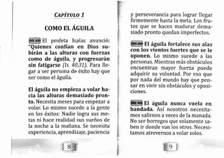 Cnpirulo 7
COMO ELAGUILA
El profeta Isaías anunció:
"Quienes confian en Dios su-
birán a las alturas con fuerzas
como de águila, y progresarán
sin fatigarse (ls, 40,31), Para lle-
gar a ser persona de éxito hay que
ser como el águila.
El águila no empieza a volar ha-
cia las alturas demasiado proll-
to, Necesita meses para empezar a
volar. Lo mismo sucede a la gente
en los éxitos: Nadie lo gra sus me-
tas ni hace realidad sus sueños de
la noche a la mañana. Se necesita
exp erienci a,aprend izaj e, paciencia
y perseverancia para lograr llegar
firrnemente hasta la meta. Los fru-
tos que se hacen madurar dema-
siado pronto quedan imperfectos.
El águila fortalece sus alas
con los vientos fuertes que se le
oponen. Lo mismo sucede a las
personas. Mientras más obstáculos
encuentran mayor fuerza puede
adquirir su voluntad, Por eso que
por nada del mundo hay que pen-
sar en vivir sin obstáculos y oposi-
ciones.
Et águila nunca vuela en
bandada. Así nosotros necesita-
mos salirnos aveces de la manada.
No ser bomegos que solamente sa-
ben ir donde van los otros. Necesi-
tamos atrevernos avolar solos,
 