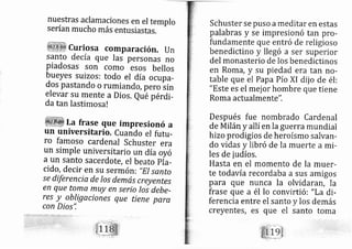 nuestras aclamaciones en el templo
serían mucho más entusiastas.
curiosa cornparación. un
santo de cía que Ias personas no
Piadosas son corno esos bellos
bueyes suizos: todo el día ocupa-
dos Pastando o rumiando, pero sin
elevar su mente a Dios. Qub pérdi-
da tan lastimosa!
La frase que impresionó a
un universitario. Cuando el futu-
ro famoso cardenal Schuster era
un simPle universitario un día oyó
a un santo sacerdote, el beato Pia-
cido, decir en Su Sermón: "El santo
se diferencia de los demás creyentes
en que toma muy en serio los debe-
res y ob!.igaciones que tiene para
con Dios",
Schuster se puso a meditar en estas
palabras y se irnpresionó tan pro-
fundamente que entró de religioso
benedictino y lle gó a ser superior
del monasterio de los benedictinos
en Roma, y su piedad era tan no-
table que el Papa Pío XI dij o de él:
"Este es el mej or hombre que tiene
Roma actualmente".
Después fue nombrado Cardenal
de Milán y allí en la guerra mundial
hizo prodigios de heroísmo salvarl-
do vidas y libró de Ia muerte a mi-
les de judíos.
Hasta en el momento de la muer-
te todavía recordaba a sus amigos
para que nunca la olvid aran, la
frase que a él lo convirti ó: "La di-
ferencia entre el santo y los demás
creyentes, es que el santo toma
 