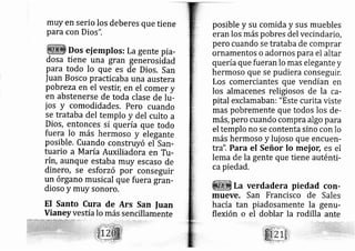 muy en serio los deberes que tiene
para con Dios",
Dos ej ernplos: La gente pi a-
dosa tiene una gran generosidad
para todo lo que es de Dios, San
fuan Bosco practicaba una austera
pob{.za en el vestic en el comer y
en abstenerse de toda clase de lu-
jos y comodidades. Pero cuando
se trataba del templo y del culto a
Dios, entonces si quería que todo
fuera lo más hermoso y elegante
posible, Cuando construyó efsan-
tuario a María Auxiliadora en Tu-
rír1, aunque estaba muy escaso de
dinero, se esforzó por conseguir
un órgano musical que fuera gran-
dioso y muy sonoro.
EI Santo Cura de Ars San fuan
Vianeyvestía Io más sencillamente
posible y su comida y sus muebles
eran los más pobres del vecindario,
pero cuando se trataba de comprar
ornamentos o adornos para el altar
quería que fueran lo mas elegante y
hermoso que se pudiera conseguir.
Los comerciantes que vendían en
los almacenes religiosos de la ca-
pital exclamaban: "Este curita viste
mas pobremente que todos los de-
más, pero cuando compra algo para
el templo no se contenta sino con lo
más hermoso y luj oso que encuerl-
tra". Para el Señor Io mej ot; es el
lema de la gente que tiene auténti-
ca piedad.
La verdadera piedad con-
mueve. San Francisco de Sales
hacía tan piadosamente la genu-
flexión o el doblar la rodiiltante
 
