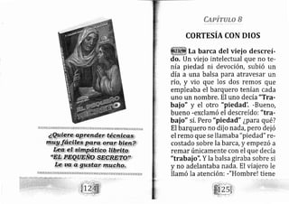 Capirulo B
CORTESIA CON DIOS
La barca del vieio descreí-
do, Un viej o intelectual que no te-
nía piedad ni devocióIt, subió un
día a una balsa para atravesar un
río, y vio que los dos rernos que
empleaba el barquero tenían cada
uno un nombre. El uno decía"Tra-
bai o" y el otro "piedad'. -Bue[o,
bueno -exclamó el descreído: "tra-
bai o" sí, Pero "piedad" ¿para qu é?
El barquero no dij o nada, pero dej ó
el remo que se llamaba "piedad" re-
costado sobre la barca,y ernpezó a
remar únicamente con el que de cía
"trabai o'1 Y la balsa giraba sobre si
y no adelantaba nada. El viajero le
llamó la atención: -"Hombre! tiene
 
