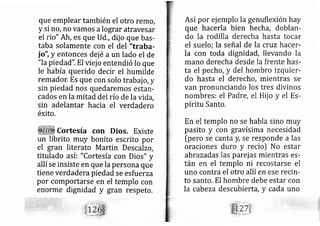 que emplear también el otro rerno,
y si ro, no vamos alograr atravesar
el río" Ah, es que Ud,, dij o que bas-
taba solamente con el del "traba-
io", y entonces dej é a un lado el de
"lapiedad". El viej o entendió lo que
le había querido decir el humilde
remador. Es que con solo trab ajo, y
sin piedad nos quedaremos estarl-
cados en la mitad del río de la vida,
sin adelantar hacia el verdadero
éxito,
Cortesía con Dios. Existe
un librito muy bonito escrito por
el gran literato Martin Descalzo,
titulado así: "Cortesía con Dios" y
allí se insiste en que Ia persona que
tiene verdadera piedad se esfu erza
por cornportarse en el templo con
enorme dignidad y gran respeto,
::' ... ..
Así pgr ej emplo la genuflexión hay
que hacerla bien hecha, doblan-
do la rodilla derecha hasta tocar
el suelo; la señal de la quz hacer-
la con toda dignidad, llevando la
mano derecha desde la frente has-
ta el pecho, y del hombro rzquier-
do hasta el derecho, mientras se
van pronunciando los tres divinos
nombres: el Padre, el Hij o y el Es-
píritu Santo.
En el templo no se habla sino muy
pasito y con gravísima n cesidad
[pero se canta y, se responde a las
oraciones duro y recio) No estar
abrazadas las parej as mie tras es-
tán en el templo ni reco tarse el
uno contra el otro allí en ese recin-
to santo. El hombre debe estar con
Ia cabeza descubierta, y cada uno
 