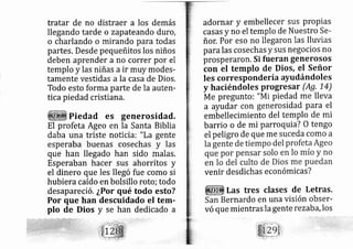 tratar de no distraer a los demás
llegando tarde o zapateando duro,
o charlando o rnirando para todas
partes. Desde pequeñitos los niños
deben aprender a no correr por el
templo y las niñas a ir muy modes-
tamente vestidas a la casa de Dios.
Todo esto forma parte de la auten-
tica piedad cristiana.
Piedad es generosidad.
El profeta Ageo en la Santa Biblia
daba una triste noticiai "La gente
esperaba buenas cosechas y las
que han llegado han sido malas.
Esperaban hacer sus ahorritos y
el dinero que les llegó fue como si
hubiera caído en bolsillo roto; todo
desapareció. ¿Por qué todo esto?
Por que han descuidado el terr-
plo de Dios y se han dedicado a
adornar y embellecer sus ProPias
casas y no el templo de Nuestro Se-
ñor. Por eso no lle garon las lluvias
para las cosechas y sus negocios no
prosperaron. Si fueran generosos
con el templo de Dios, el Señor
les corresponde ría ayudándoles
y haciéndoles progresar (Ag, 1-4)
Me pregunto i "Mi piedad me lleva
a ayudar con generosidad Para el
embellecimiento del templo de mi
barrio o de mi parroquta? O tengo
el peligro de que me suceda como a
venir desdichas económicas?
Las tres clases de Letras.
ernardo en una visión obser-
vó que mientras la gente rezaba,los
 