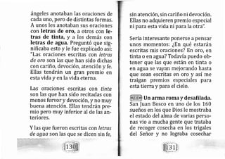 ángeles anotaban las oraciones de
cada uno, pero de distintas formas.
A unos les anotaban sus oraciones
con letras de oro, a otros con Ie-
tras de tinta, y a los demás con
Ietras de agua. Preguntó que sig-
nificaba esto y le fue explicado así:
"Las oraciones escritas con letras
de oro son las que han sido dichas
con cariño, devoción, atención y fe.
Ellas tendrán un gran premio en
estavida y en la vida eterna.
Las oraciones escritas con tinta
son las que han sido recitadas con
menos fervor y devociórl, y no muy
buena atención. Ellas tendrán pre-
mio pero muy inferior al de las arl-
teriores.
Y las que fueron escritas con letras
de agua son las que se dicen sin fe,
sin atención, sin cariño ni devoción,
Ellas no adquieren premio especial
ni para esta vida ni para la otra".
Sería interesante ponerse apensar
unos momentos: ¿En qué estarán
escritas rnis oraciones? En oro, en
tinta o en agua? Todavía puedo ob-
tener que las que están en tinta o
en agua se vayan mej orando hasta
que sean escritas en oro y así rne
traigan premios especiales para
esta tierra y para el cielo,
Un arrna roma y desafilada,
San |uan Bosco en uno de los 160
sueños en los que Dios le mostraba
el estado del alma de varias perso-
nas vio a mucha gente que trataba
de recoger cosecha en los tri gales
del Señor y no lograba cosechar
 