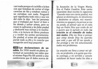casi nada porque el cuchillo o la hoz
con que trataban de cortar el trigo
carecían de filo y estaban romos y
no cortaban casi nada. Preguntó
qué significaba todo esto y una voz
del cielo le dij o: "son las personas
que sí trabaj an por hacer el bien a
los demás y salvar almes, pero no
rezan lo sufíciente y les falta piedad
y dedicarle mas tiámpo-a la medita-
ción, a la lecture de libros piadosos
y a recibir los santos sacramentos,
Sin piedad, el arma del apostolado
pierde todo.su filo y la cosecha que
recogerán será muy pequeña",
Las declaraciones de un
sabio. En L950 murió en plena ju-
ventud un sacerdote tan sabio que
el mismo Papa Pío XII asistió auna
conferencia que él daba acerca de
Ia Asunción de la Virgen María.
Era el Padre Cuadrio, Este santo
sacerdote de jó escrito lo siguiente
"Cuando rezo con cierta piedad, mis
ofanes se disminuyen; mi desaliento
y desánimo se alej afr, mis resenti-
miento,s.se apagan y la pereze se me
va yendo, al pensar que en el cielo
hay un Padre Dios que cuida de mi
y quiere que le agrade en todo. La
oración es el remedio de todos
mis males, EIla me lleva a pensar
que estoy donde Dios ha querido
que esté, y que allí EI me ayuda y
me protege y me irá solucionando
todos mis problemes.
La oración me lleve a amar mi ofi-
cio, mi profesión, a Ia gente que tra-
ta conmigo,y mi terrible y cansón
cotidieno de hacer todos los días a
 