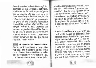 las mismas horas los mismos oficios,
Termino el día cansado, fatigado,
sin haber hecho nada especial, pero
con la alegría de que hice lo que
Dios quería que hiciere, No fui un
reflector que iluminó un aeropuer-
to, pero si una sencilla lamparita
encendida junto al altar de Dios, La
Virgen María ha sido siempre mi
modelo de piedad, Como Ella, Io que
he querido y quiero querer siempre
y únicamente es tener contento a
Jesús y servirlo a EI", Qué preciosos
regalos trae la piedad,
.El secreto de tantos triun-
fos. Al sabio Lavoisser le pregunta-
ron cual era el secreto que él tenia
paraobtener tantos éxitos en su la-
bor de científico y respondi ó: "yo,
con una mano me dedico a trabajar
con todas mis fuerzas, y con Ia otra
me agarro de Dios y Ie pido,su pro-
teccién", Con lo cual quería decir
que mientras se dedicaba con todo
entusiasmo a estudial[, investigar y
trab ajay, no dej aba mientras tanto
de implorar la ayuda de Dios, y así
la cad^ena de sus triunfos fue admi-
rable.
A San fuan Bosco Ie preguntó un
periodista'A qué se deben tan im-
br.sionantes resultados que corl-
iigue en sus labores? -Y el simpá-
tico santo respondió "Yo cuendo
emprendo una acción me Ie dedico
a átta con todas las fuerzas de mi
alma, y de mi cuerpo, pero al mismo
tlempo rezo, rezo Io mas que puedo,
y pido a otras perfonxs que recen
por mi. y así cumplimos el antiguo
 