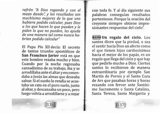 refrán 'A Dios rogendo y con el
mezo dando'i y los resultados son
muchísimo mej ores de lo que uno
hubiera podido calcular, pues Dios
a los que hacen lo que pueden y le
piden lo que no pueden, les ayuda
de una manera tal como nunca ha-
brían podido calcular"
El Papa Pío XII de cía: El secreto
de tantos triunfos apostólicos de
San Francisco lavier está en que
este hombre rezaba mucho y bierl,
Cuando por la noche regresaba
cansadísimo de su trab ajo, iba y se
arrodillab a ante el alta r yencomerl-
daba alesús las almas que deseaba
salvar, Si el sueño lo rendíase acos-
taba un rato en el puro suel o,junto
al altac y descansaba un poco, pero
luego volvía a arrodillarse y arezar
con toda fe. Y al día siguiente sus
palabras conseguían resultados
portentosos, Porque la oración del
creyente siempre obtiene impre-
sionantes respuestas del ciel o".
Un regalo del cielo. Los
santos dicen que la piedád, o sea
el sentir hacia Dios un afecto como
el que tienen hij os cariñosísimos
hacia el mej or de los papás,es un
regalo que llega del cielo y que hay
que pedirlo.mucho a Dios. Ciertos
santos lo recibieron de manera
extraordinaria por ej emplo San
Martín de Porres y el Santo Cura
de Ars que pasaban horas y horas
rezando con fervor ante Santísi-
mo Sacramento o Santa Catalina,
Santa Teres?, Santa M argarita y
 