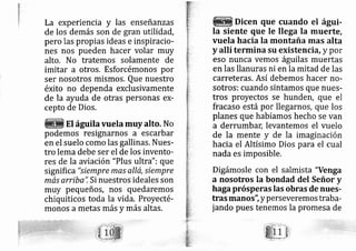 La experiencia y las enseñanzas
de los demás son de gran utilidad,
pero las propias ideas e inspiracio-
nes nos pueden hacer volar rnuy
alto. No tratemos solamente de
imitar a otros. Esforcémonos por
ser nosotros mismos. Que nuestro
éxito no dependa exclusivamente
de la ayuda de otras personas ex-
cepto de Dios.
EI águilavuela muyalto. No
podemos resignarnos a escarbar
en el suelo como las gallinas. Nues-
tro lema debe ser el de los invento-
res de la aviación "Plus ultra": que
significa "siempre mqs allá, siempre
más arriba.", Si nuestros ideales son
muy pequeños, nos quedarernos
chiquiticos toda la vida. Proyecté-
monos ametas más y más altas.
Dicen que cuando el águi-
Ia siente que le llega Ia muerte,
vuela hacia la montaña mas alta
y allí termina su existencia, y por
eso nunca vemos águilas muertas
en las llanuras ni en la mitad de las
carreteras. Así debemos hacer no-
sotros: cuando sintamos que nues-
tros proyectos se hunder, que el
fracaso está por llegarnos, que los
planes que habíamos hecho se van
a derrumban, levantemos el vuelo
de la mente y de la imaginación
hacia el Altísimo Dios para el cual
nada es imposible.
Digárnosle con el salmista "Venga
a nosotros la bondad del Señor y
haga prósperas las obras de nues-
tras manos'; yperseveremos traba-
jando pues tenemos la promesa de
.-t ; -.:-':.:
' :. ... ,'.
^ t:
_.:
'. ;'
-,:.- j l: :
.;:t:;
.- .
 