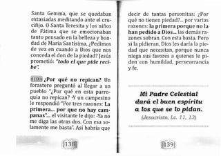 Santa Gemm a, que se quedaban
extasiadas meditando ante el cnr-
cifij o. o Santa Teresita y los niños
de Fátima que se emocionaban
tanto pensado en la bellezay bon-
dad de M aría Santísima, ¿pedimos
de vez en cuando a Dios que nos
conceda el don de la pied ad? f esús
prometi ó: "todo el que pide reci-
be'i
¿Por qué no repican? Un
forastero preguntó al llegar a un
pueblo " ¿Por qué en esta parro-
quia no repi can? -Y un campesino
Ie respondió "Por tres ra zones: La
primera... por que no hay car[-
panas'1 .. el visitante le dij o: -Ya no
me di ga las otras dos. Con esa so-
lamente me basta". Así habría que
decir de tantas personitas: ¿Por
qué no tienen piedad?... por varias
razones: la primera porque no la
han pedido aDios¡¡, las demás ra-
zones sobran. Con esta basta. Pero
si la pidieran, Dios les daríala pie-
dad que necesitan, porque nunca
niega sus favores a quienes le pi-
den con humildad, perseverancia
y fe,
 