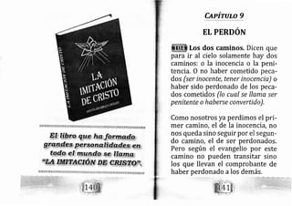 Capirulo 9
EL PERDON
Los dos caminos. Dicen que
para ir al cielo solamente hay dos
caminos: o la inocencia o la peni-
tencia. O no haber cometido peca-
dos (ser inocente, tener inocencia) o
haber sido perdonado de los peca-
dos cometidos (lo cual se llame ser
penitente o haberse convertido).
Como nosotros ya perdimos el pri-
mer camino, el de la inocencia, no
nos queda sino seguir por el segun-
do camino, el de ser perdonados.
Pero según el evangelio por este
camino no pueden transitar sino
los que llevan el comprobante de
haber perdonado a los demás.
 