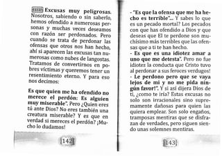 Excusas rnuy peligrosas,
Nosotros, sabiendo o lin laberlo,
hemos ofendido anumerosas per-
sonas Y rnuchas veces deseamos
con razón ser perdonados. Pero
cuando se trata de perdon ar las
ofensas que otros no} han hech o,
ahí si aparecen Ias excusas tan rlu-
merosas como nubes de langostas.
Tratarnos de convertirnos en po-
bres víctimas y queremos tener un
resentimiento eterno. Y para eso
nos decimos:
Es que quien me ha ofendido no
merece el Perdón: Es alguien
muY rniserabl e". Pero ¿Quieñ eres
tú ante Dios? No eres también una
creatura rniserabl e? Y es que en
verdad si mereces el perd óril ¡Mrr-
cho Io dudamos!
r "Es que la ofensa que me ha he-
cho es terrible".,, Y sabes lo que
es un pecado mortal? Los pecados
con que has ofendido a Dios y que
deseas que El te perdone son mu-
chísimo más terribles que las ofen-
sas que ati te han hecho.
- Es que es una idiotez amar a
uno que me detesta". Pero no fue
idiotez la conducta que Cristo tuvo
al perdonar asus feroces verdugosl
r Le perdono pero que se vaya
lei os de i y no mé pida nin-
gún favor!", Y si así dij era Dios de
ti, ¿como te iría? Estas excusas no
solo son irracionales sino supre-
mamente dañosas para quien las
quiera emplear. Son solo engaños,
tramposas mentiras que se disfra-
zan de verdades, pero siguen sien-
do unas solemnes mentiras,
 