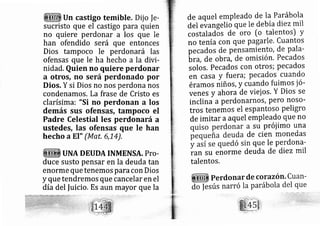 Un castigo temible. Dij o |e-
sucristo que el castigo para quien
no quiere perdonar a los que le
han ofendido será que entonces
Dios tampoco le perdonará las
ofensas que le ha hecho a la divi-
nidad. auien no quiere perdonar
a otros, no será perdonado por
Dios, Y si Dios no nos perdona nos
condenamos. La frase de Cristo es
clarísima: "Si no perdonan a los
demás sus ofensfls, tampoco el
Padre Celestial les perdonará a
ustedes, las ofensas que Ie han
hecho a EI" (Mat,6,14),
UNA DEUDA INMENSA. PTo.
duce susto pensar en la deuda tan
enorme que tenemos paracon Dios
y que tendremos que cancelar en el
día del |uicio. Es aun mayor que la
de aquel empleado de Ia Parábola
del evangelió que le debía diezmil
costaladós de oro [o talentos) y
no tenía con que pagarle. Cuantos
pe cados de pensamiento, de pala-
btr, de ob Ya., de omisión. Pecados
solos. pecados c )n otros; pecados
en casa y fuera; pecados cuando
érarnos riiños, y cuando fuimos ió-
venes y ahora de viejos. Y Dios se
inclina a perdonarnos, pero noso-
tros tenemos el espantoso peligro
de imitar aaquel empleado que no
su próiimo una
de cien monedas
que le perdona-
ran su enorme deuda de diez mil
talentos,
 