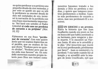 no quiso Perdonar asu prój imo una
Pequeña deuda de cien monedás, y
Por esto se quedó sin que su jefe
Ie perdonara su enorme deudá de
di ez rnil costalados de oro, termi-
nó Ia narración de Ia parábola con
esta frase enormemente importarl-
te: 'Así hará con ustedes ei Padre
Celestial si cada uno no perdona
de corazón a su próiimo" (ltrlat,
1_8,35)
Fii émonos en esa frase "perdo-
nar de corazón". Con esto quiere
|esús que no seamos hipócrilas en
el perd ón, que no seamos de los
que dicen: "Perdono pero no quie-
ro olviddY", "Perdono pero que no
me pida mas favores" etc, En esto
debe movernos nuestro propio in-
terés pues Dios nos trat ari como
nosotros hayamos tratado a los
demás; y Dios no perdona a me-
diás, y quiere que tampoco noso-
tros perdonemos a medias. Cuan-
to más perdonemos de corazón a
otros, rnas nos perdon ará Ét a no-
sotros.
UN GRACIAS y un premio.
Narra la historia que San |uan
Gualberto cuando era joven se fue
en busca del que habíaasesinado a
su hermano, para vengarse y dar-
le muerte, Y lo encontró un Vier-
nes Santo. El otro se le arrodilló y
le dij o: "¡Por |esucristo que murió
en la cruzperdonando, perdóneme
por favor!" r fuan se conmovió y lo
perdon ó. Y esa tarde cuando fue al
templo y se arrodilló ante la ima-
gen de |esús Crucificado, oyó que
 