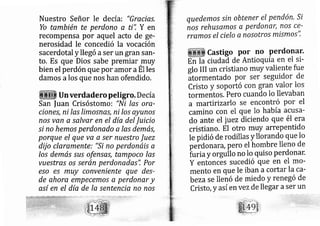 Nuestro Señor le de cía: "Grecias,
Yo también te perdono a ti", Y en
recompensa por aquel acto de ge-
nerosidad le concedió la vocación
sacerdotal y llegó aser un gran sarl-
to. Es que Dios sabe premiar,muy
bien el perdón que por mor aEl les
damos alos que nos han ofendido.
Un verdadero peligro. De cía
San |uan Crisóstomo: "Ni las ora-
ciones, ni las limosnas, ni los ayuno.s
nos van a salvar en el día del Juicio
si no hemos perdonado a las demás,
porque el que va a ser nuestro Juez
dfj o claramente: "Si no perdonárs a
Ios demás sus ofensas, tampoco las
vuestras o.s serán perdonadas". Por
eso e.s muy conveniente que des-
de ahora empecemos a perdonar y
así en el día de la sentencia no nos
quedemos sin obtener el pendón, si
nos rehusamos a perdonar, nos ce-
rramos el cielo a nosotros mismos",
Castigo por no Perdonar.
En la ciudaá de Antioquía en el si-
glo III un cristiano muy valiente fue
atormentado por ser seguidor de
Cristo y soportó con gran yrlor los
tormentos. Pero cuando lo llevaban
a martirizarlo se encontró por el
camino con el que lo había acusa-
do ante el juez diciendo que él era
cristiano. El otro muy arrepentido
Ie pidió de rodillas y llorando que lo
perdonara, pero el hombre lleno de
i,¡ria y orgullo no lo quiso perdonar.
y entonces sucedió que en el mo-
mento en que le iban acortar la ca'
be zase lleño de rniedo y renegó de
Cristo, y así en vezde llegar aser un
 