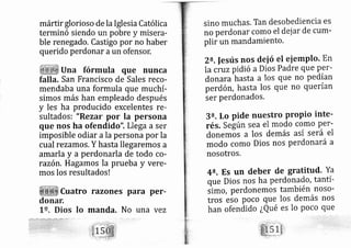 márttr glorioso de la Iglesia Católica
terminó siendo un pobre y misera-
ble renegado. Castigo por no haber
querido perdonar aun ofensor,
Una fórmula que nunca
falla, San Francisco de Sales reco-
mendaba una formula que muchí-
simos más han empleado después
y les ha producido excelentes re-
sultados: "Rezar por la persona
que nos ha ofendido". Llega a ser
imposible odiar ala persona por la
cual rezamos. Y hasta llegaremos a
amarla y a perdonarla de todo co-
razón. Hagamos la prueba y vere-
mos los resultados!
Cuatro razones para per'
manda. No una vez
sino muchas. Tan desobediencia es
no perdon ar como el dej ar de cum-
plir un rnandamiento.
a.fesús nos deió el eiemPto' En
la uuzpidió aDios Padre que p9r-
donara hasta a los que no pedían
perdón, hasta los que no querían
ser perdonados.
3e. Lo pide nuestro propio inte-
rés. Según sea el modo como per-
donemos a los demás así será el
modo como Dios nos perdonará a
nosotros,
4?. Es un deber de gratitud. Ya
que Dios nos ha perdonado, tantí-
limo, perdonemos también noso-
tros eso poco que los demás nos
han ofendido ¿Qué es lo poco que
 