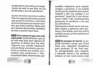 perdonamos alos otros, en compa-
ración de todo Io que Dios nos^ha
Perdonado y nos va aperdon ar?.
dos que todas nuestras faltas para
que Seamos aborrecidos, Irnitemos
en esto a nuestro buen Dios.
una sentencia que nos está
esperando. EI día del Iuici o,que ya
no está muy Iei os para algunos áe
nosotros, el Divino fu ez nos di rá:
sus propias faltas. Muéstrenme qué
medidas emplearon para repartir
castigos y perdones, y esa medida
serála que Yo emplearé para darles
también a Uds. sus castigos o sus
perdones". Aquel dfa sí que desea-
remos haber sido inmensamente
generosos en perdonar a los que
nos ofendieron.
Fabriquemos desde ahora una me-
dida amplia y generosa para per-
donar a los demás, pues esa serála
medida con que se nos trataráen el
díadel fuicio.
El ej emplo de David. La Sa-
grada Escritura cuenta que David
tenía una capacidad asombrosa
para perdonar. El rey Saúl esta-
ba persiguiéndolo para matarlo,
y mientras David y sus hornbres
estaban en una cueva oscuYd, Saúl
 