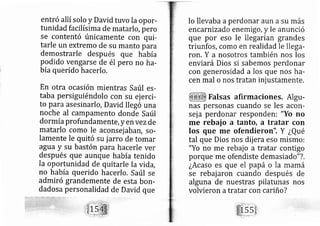 entró allí solo y David tuvo la opor-
tunidad facilísima de matarlo, pero
se contentó únicamente con qui-
tarle un extremo de su manto para
demostrarle despu s que había
podido vengarse de él pero no ha-
bía querido hacerlo.
En otra ocasión mientras Saúl es-
taba persiguiéndolo con su ej erci-
to par asesinarlo, David lle gó una
noche al campamento donde Saúl
dorm íaprofundamente, y e n vezde
matarlo como Ie aconsei ab afr, so-
lamente le quitó su jarro de tomar
agua y su bastón para hacerle ver
después que aunque había tenido
la oportunidad de quitarle la vida,
no ha ía querido hacerlo. Saúl se
admiró grandemente de esta borl-
dadosa personalidad de David que
lo llevaba aperdonar aun asu más
encarnizad enemigo, y le anunció
que por eso le lle garían grandes
triunfos, como en realidad le llega-
ron, Y a nosotros también nos los
enviará Dios si sabemos perdonar
con generosidad a los que nos ha-
cen mal o nos tratan inj ustamente.
Falsas afirmaciones. Algu-
nas personas cuando se les acon-
sej a perdo ar responden: "Yo no
me rebaj o a tanto, a tratar con
los que me ofendieron". Y ¿Qué
tal que Dios nos dij era eso mismo:
"Yo no me rebaj o a tratar contigo
porque me ofendiste demasiado"?.
¿Acaso es que el papá o la mamá
se rebaj aron cuando después de
alguna de nuestras pilatunas nos
volvieron atratar con cariño?
 