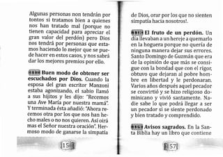 Algunas personas non tendránpor
tontos si tratamos bien a quienes
nos han tratado mal [porque no
tienen capacidad para apreciar el
gran valor del perdón) pero Dios
nos tendrá Por personas que esta-
mos haciendo lo mej or que se pue-
de hacer en estos casos, y nos sáu rá
dar los mej ores premios por ello,
Buen modo de obtener ser
escuchados por Dios. Cuando Ia
esposa del gran escritor Manzoni
estaba agonizando, el sabio llamó
a sus hij itos y les diio: "Recemos
una Ave M aría por nuestra mam á".
Y terminada ésta añadió: "Ahora re-
cemos otra por los que nos han he-
cho rnales o no nos quieren. Así oirá
mas el Señor nuestra oraci ón". Her-
moso modo de ganarse la simp atía
de Dios, orar por los que no sienten
simp atíahacia nosotros ! .
El fruto de un perdón. Un
día llevaban aun her je aquemarlo
en la hoguera porque no quería de
ninguna manera dej ar sus errores.
Santo Domingo de Guzmánque era
de la o inión de que más se consi-
gue con la bondad que con el rigo[
obtuvo que d jaran al pobre hom-
bre en libertad y le perdonararl.
Varios años d spués aquel pecador
se convirtió y se hizo religioso do-
minicano y vivió sa rtamente. Na-
die sabe lo que podrá llegar a ser
un pecador si se siente perdonado
y bien tratado y comprendido.
Avisos sagrados, En la San-
ta Biblia hay un libro que
 