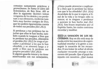 conselos sumamente prácticos y
provechosos. Se llama el Libro del
Eclesiástico, de Ben Sirac. Allí se
dice lo siguiente: Quienes toman
venganza de los demás y no perdo-
nan a SUS ofensores, recibirántam-
bién rnuy fuertes castigos de Dios,
que les pedi rá rigurosísirna cuenta
de todos sus pe cados (Ecl, zB,1_).
si perdonas a tus prój imos las in-
jurias que ellos te han hech o, tam-
bién cuando le ruegues a Dios que
te Perdone tus pecados, obtendias
el perdón (Ecl, 2B,z) se niega el pe-
cador a Perdon ar a los que Io han
ofendid o, y se atreve rá luego a ir
pedir a Dios que le perdone sus
propios pe cados? (Ecl, ZB,3),
Si alguien guarda rencor y no tiene
misericordia con sus semej antes,
¿Córno puede atreverse a suplicar-
le a Dios que le perdone las faltas
con que le ha ofendid o? (Ecl, 28,4)
Acuérdate de lo que te espera al fi-
nal de la vida y no tengas odio ni
rencol ni te niegues a perdonar
a quienes te han hecho mal (Ecl,
28,6), Son frases inspiradas por el
Espíritu Santo, las cuales conviene
recordar y meditar.
LA SANACIÓTU DE LOS RE-
CUERDOS, Hoy en día está muy de
moda entre los maestros de espiri-
tualidad enseñar a la gente a con-
seguir la sanación de los recuer-
dos. 0 sea tratar de echar al olvido
cualquier recuerdo amargo o ren-
coroso del pasado, Que el papáfue
inj usto con nosotros. ¿Qué mamá
 