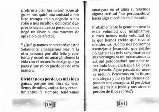 prefirió a otro hermano?. ¿Que al-
guien nos quitó una amistad o nos
hizo trampa en un negocio o nos
robó o nos insultó o demostró des-
precio hacia nuestra persona o nos
negó un favor o una muestra de
aprecio o de afecto?.
Y ¿Qué ganamos con recordar esto?
Solarnente amargarnos más. Y la
otra persona por allá feliz y corl-
tenta y nosotros amargándonos la
vida con el recuerdo de algo que ya
pasó y que ya no puede ser de otra
manera,
Olvidar no es perdef, es más bien
ganar, porque nos libra de vivir
llenos de odios, antipatías y resen-
timientos. Y siempre tendremos
amargura en el alma si tenemos
alguna actitud "n,o perdonadora"
hacia algo sucedido en el Pasado.
Probablemente la gente no tuvo la
mala voluntad que imaginarnos,
o tuvo menos mala voluntad de
la que hemos creído que tuvo al
ofendernos. ¿Cómo nos podremos
asemej ar a |esucristo que perdo-
nó hasta alos más sanguinarios de
sus ver ugos si no practicamos la
actitud perdonadora que debe te-
ner todo buen cristian o?, Lo Pasa-
do, pasado. Agua pasada no mue-
ve molino, Pensemos en lo futuro
con alegría y no en las ofensas del
pasado con amargura. El perdonar
nos asemej a a |e ús y nos atrae el
perdón de Dios (Tardtff),
' j
':j'j'
i'
1-
 