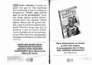 Grave síntoma. Cuando al-
guien vea que su vida espiritual
está estancada y que no progresa,
pregúntese: "Señor: ¿qué será lo
que yo no he perdonado? ¿S erá
que tengo alguna actitud inmise-
ricorde para con alguien? Habrá
alguna ofensa que no quiero olvi-
dar y que la conservo todavía fres-
quita? Mientras tenga algo que no
perdone y que no quiera olvidar
corro el peligro de no ser perdon a-
do por Dios y de vivir con perpetua
amargura y tristeza en el alma (Ca-
rothers).
,.,..i..
".i.,
,,::,.til:i.: ,,..;'.¡.t ii.,1.li i'..;';.r.;.'¡ .,,1.t:.'i...,ir,.:i. ;:¡, i,.1¡",,r..'i',i',,-.r,+:iL.:r'1.,,_l:r,i*r,:,.
 